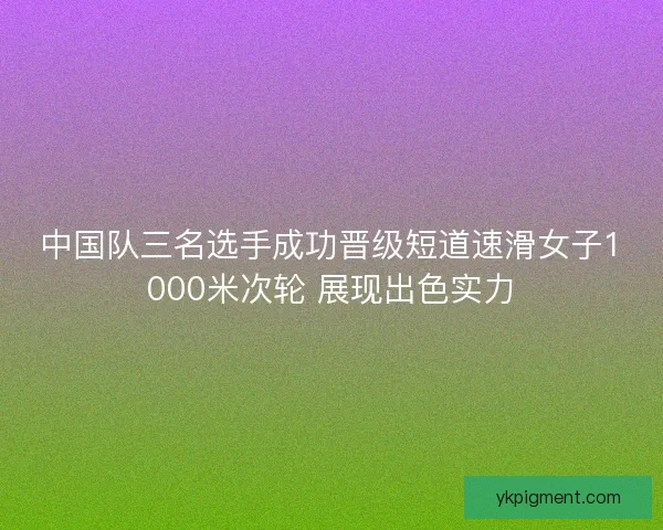 中国队三名选手成功晋级短道速滑女子1000米次轮 展现出色实力