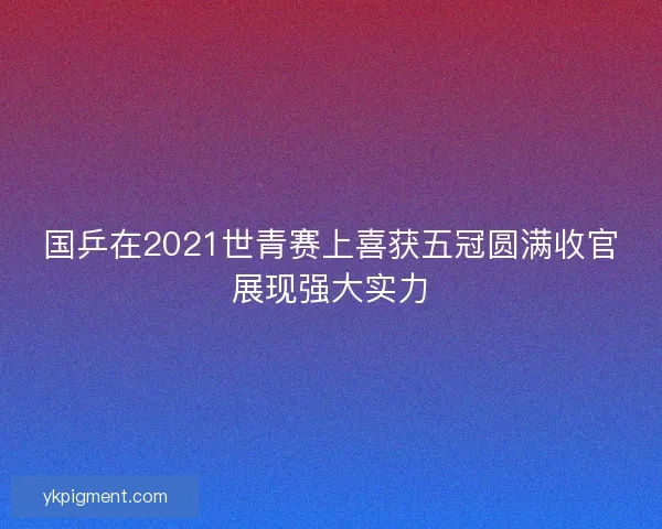 国乒在2021世青赛上喜获五冠圆满收官展现强大实力