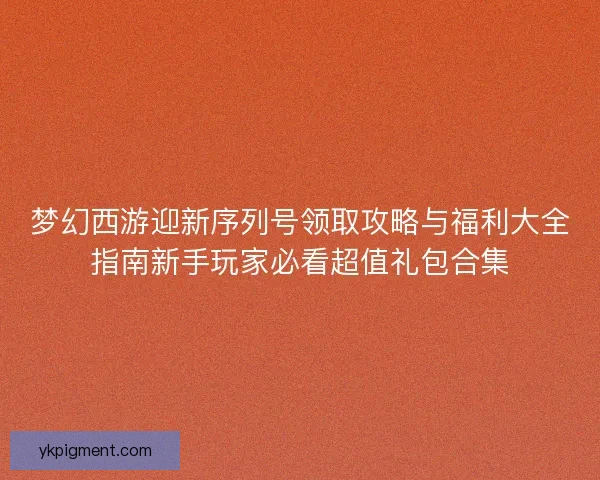 梦幻西游迎新序列号领取攻略与福利大全指南新手玩家必看超值礼包合集