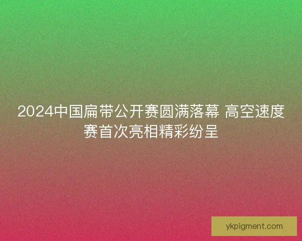 2024中国扁带公开赛圆满落幕 高空速度赛首次亮相精彩纷呈