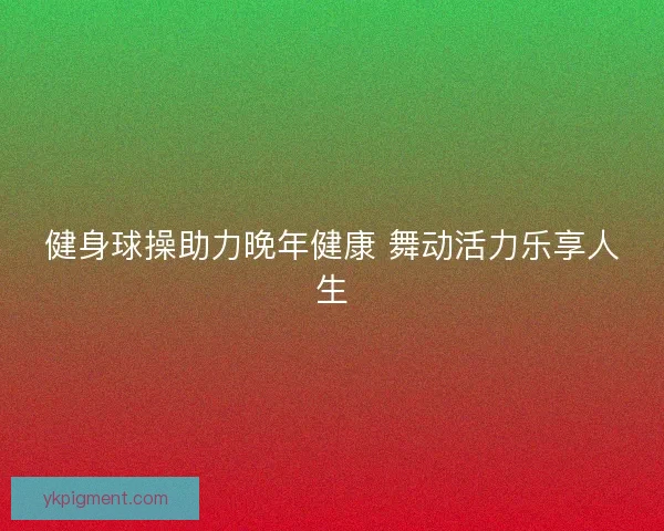 健身球操助力晚年健康 舞动活力乐享人生 健身球操助力晚年健康 舞动活力乐享人生