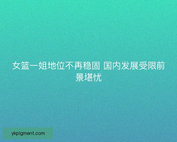 女篮一姐地位不再稳固 国内发展受限前景堪忧 女篮一姐地位不再稳固 国内发展受限前景堪忧