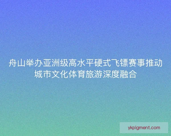 舟山举办亚洲级高水平硬式飞镖赛事推动城市文化体育旅游深度融合