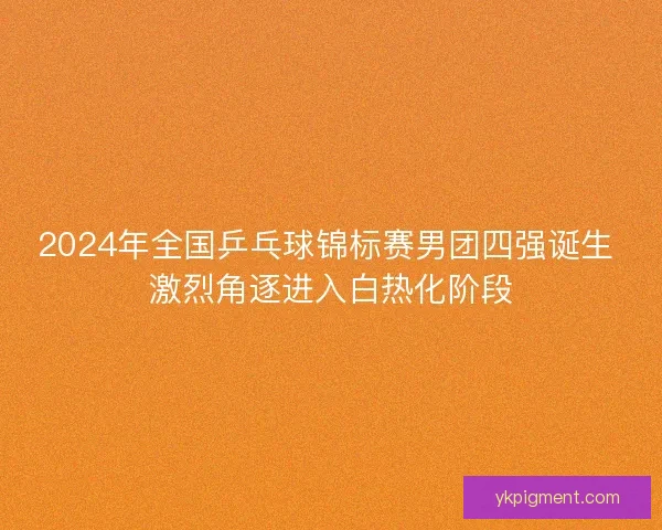 2024年全国乒乓球锦标赛男团四强诞生 激烈角逐进入白热化阶段