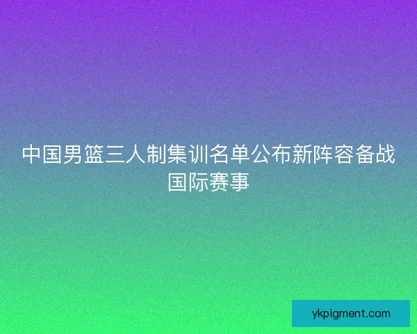 中国男篮三人制集训名单公布新阵容备战国际赛事