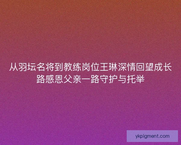从羽坛名将到教练岗位王琳深情回望成长路感恩父亲一路守护与托举 从羽坛名将到教练岗位王琳深情回望成长路感恩父亲一路守护与托举