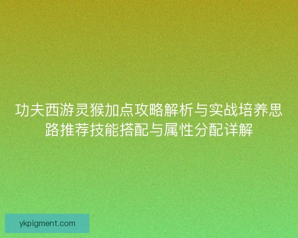 功夫西游灵猴加点攻略解析与实战培养思路推荐技能搭配与属性分配详解 功夫西游灵猴加点攻略解析与实战培养思路推荐技能搭配与属性分配详解