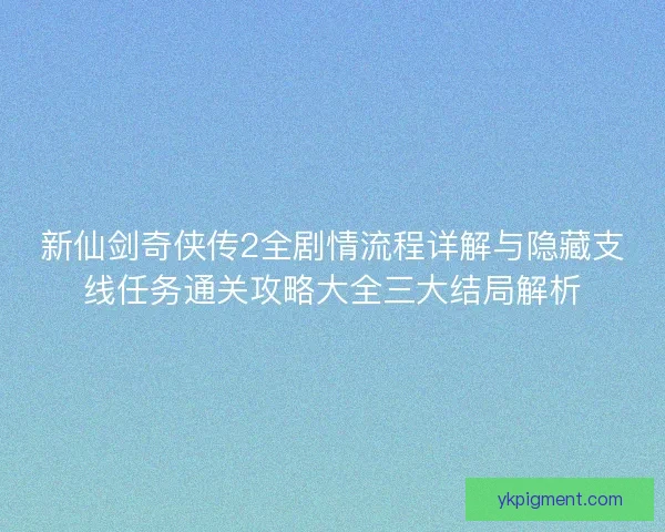 新仙剑奇侠传2全剧情流程详解与隐藏支线任务通关攻略大全三大结局解析