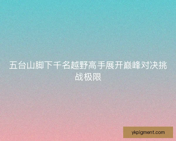 五台山脚下千名越野高手展开巅峰对决挑战极限 五台山脚下千名越野高手展开巅峰对决挑战极限