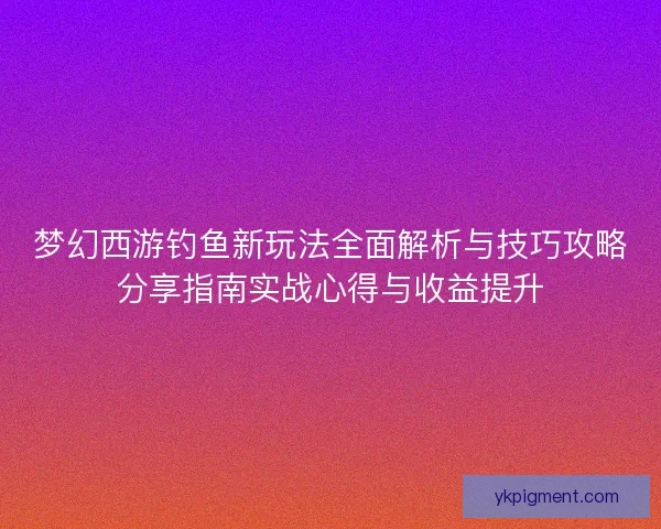 梦幻西游钓鱼新玩法全面解析与技巧攻略分享指南实战心得与收益提升 梦幻西游钓鱼新玩法全面解析与技巧攻略分享指南实战心得与收益提升