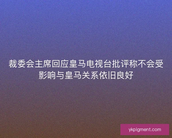 裁委会主席回应皇马电视台批评称不会受影响与皇马关系依旧良好