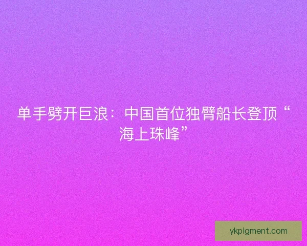 单手劈开巨浪：中国首位独臂船长登顶 “海上珠峰”