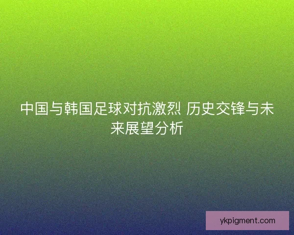 中国与韩国足球对抗激烈 历史交锋与未来展望分析