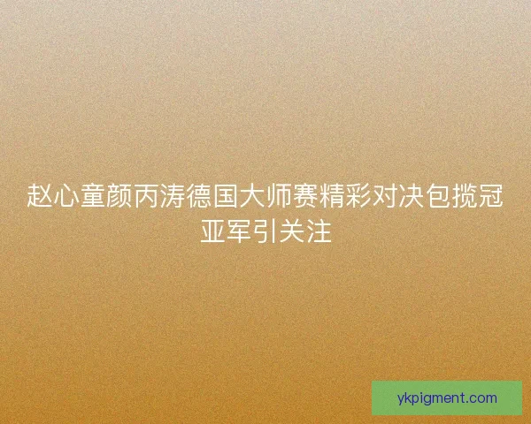 赵心童颜丙涛德国大师赛精彩对决包揽冠亚军引关注