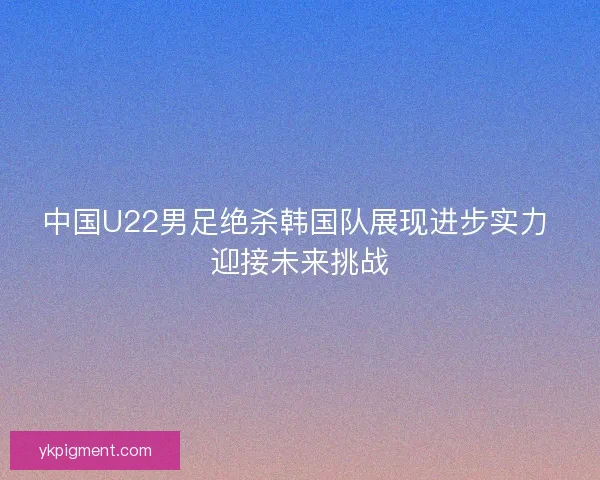 中国U22男足绝杀韩国队展现进步实力 迎接未来挑战