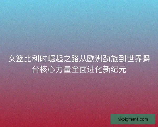 女篮比利时崛起之路从欧洲劲旅到世界舞台核心力量全面进化新纪元