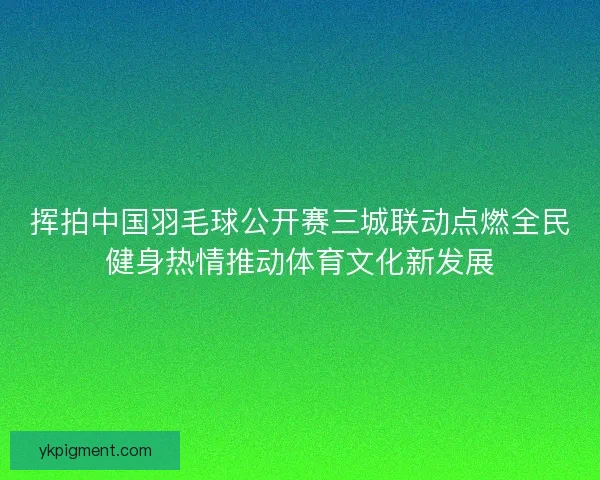 挥拍中国羽毛球公开赛三城联动点燃全民健身热情推动体育文化新发展