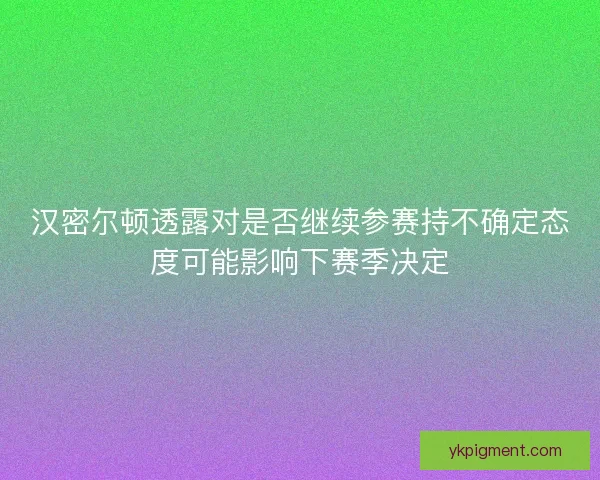 汉密尔顿透露对是否继续参赛持不确定态度可能影响下赛季决定