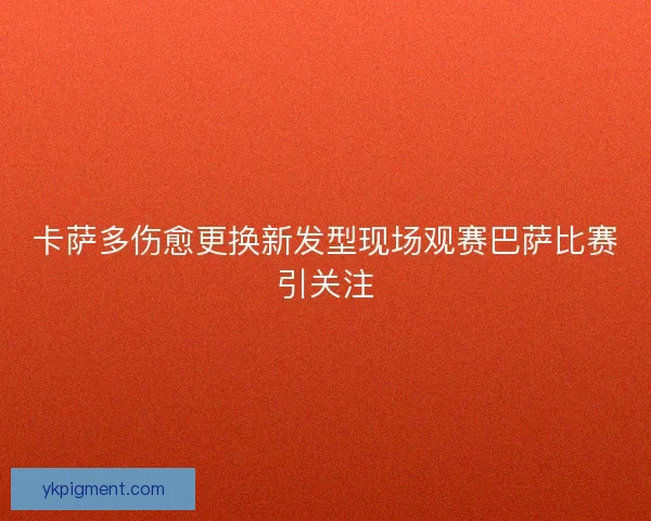 卡萨多伤愈更换新发型现场观赛巴萨比赛引关注