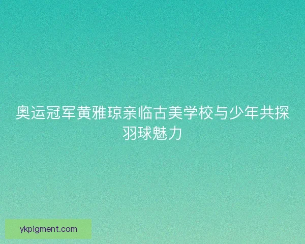 奥运冠军黄雅琼亲临古美学校与少年共探羽球魅力