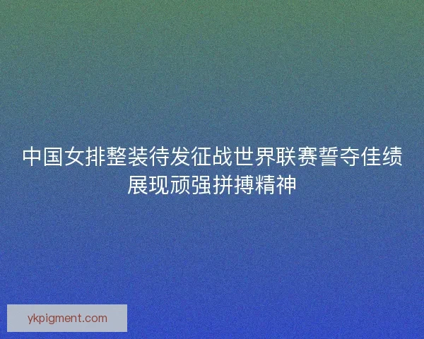中国女排整装待发征战世界联赛誓夺佳绩展现顽强拼搏精神