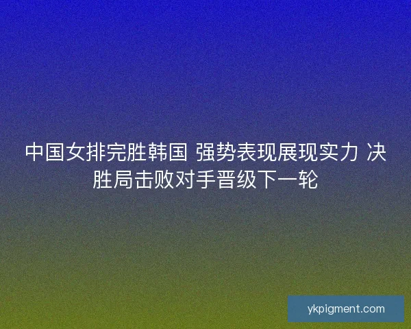 中国女排完胜韩国 强势表现展现实力 决胜局击败对手晋级下一轮